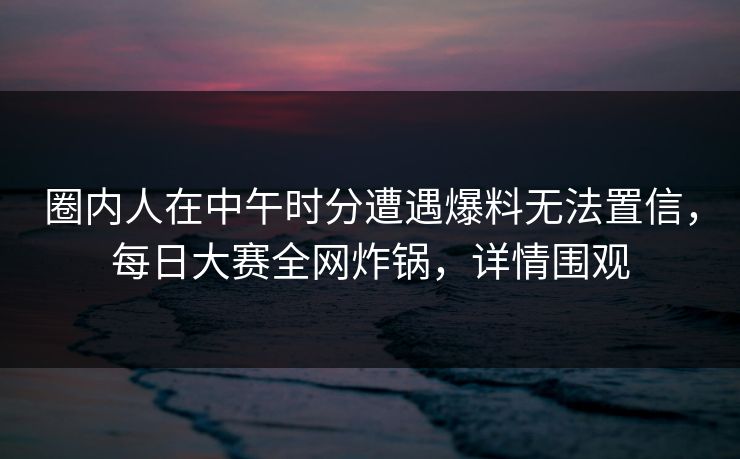 圈内人在中午时分遭遇爆料无法置信，每日大赛全网炸锅，详情围观