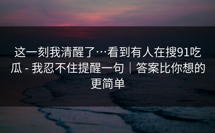 这一刻我清醒了…看到有人在搜91吃瓜 - 我忍不住提醒一句｜答案比你想的更简单