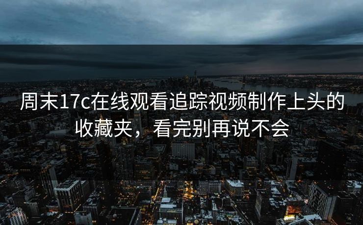 周末17c在线观看追踪视频制作上头的收藏夹，看完别再说不会