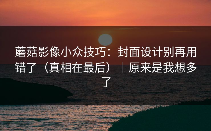 蘑菇影像小众技巧:封面设计别再用错了(真相在最后)|原来是我想多了 蘑菇影像小众技巧:封面设计别再用错了(真相在最后)|原来是我想多了