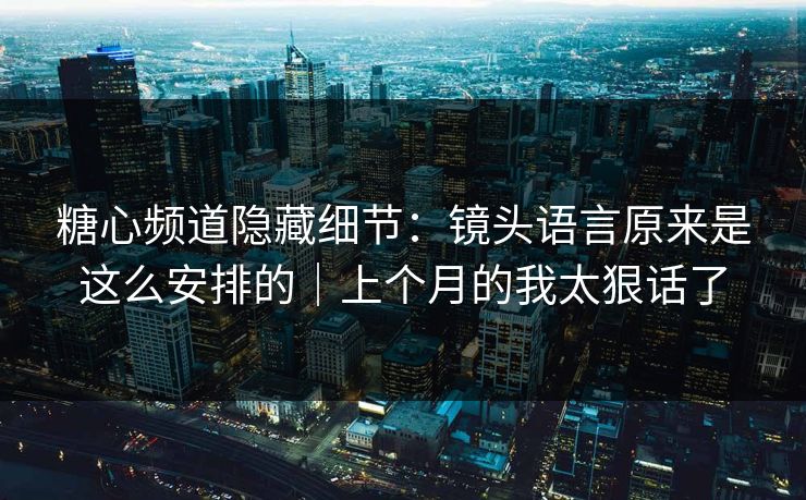 糖心频道隐藏细节：镜头语言原来是这么安排的｜上个月的我太狠话了