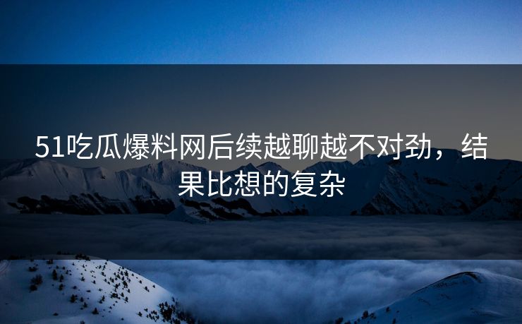 51吃瓜爆料网后续越聊越不对劲,结果比想的复杂 51吃瓜爆料网后续越聊越不对劲,结果比想的复杂