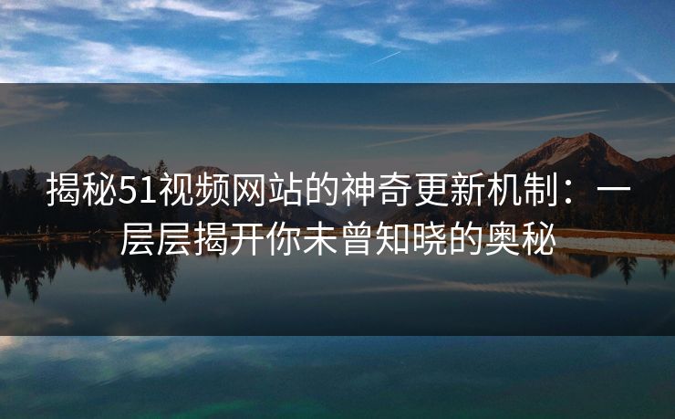 揭秘51视频网站的神奇更新机制：一层层揭开你未曾知晓的奥秘