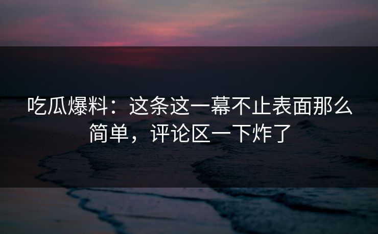 吃瓜爆料：这条这一幕不止表面那么简单，评论区一下炸了